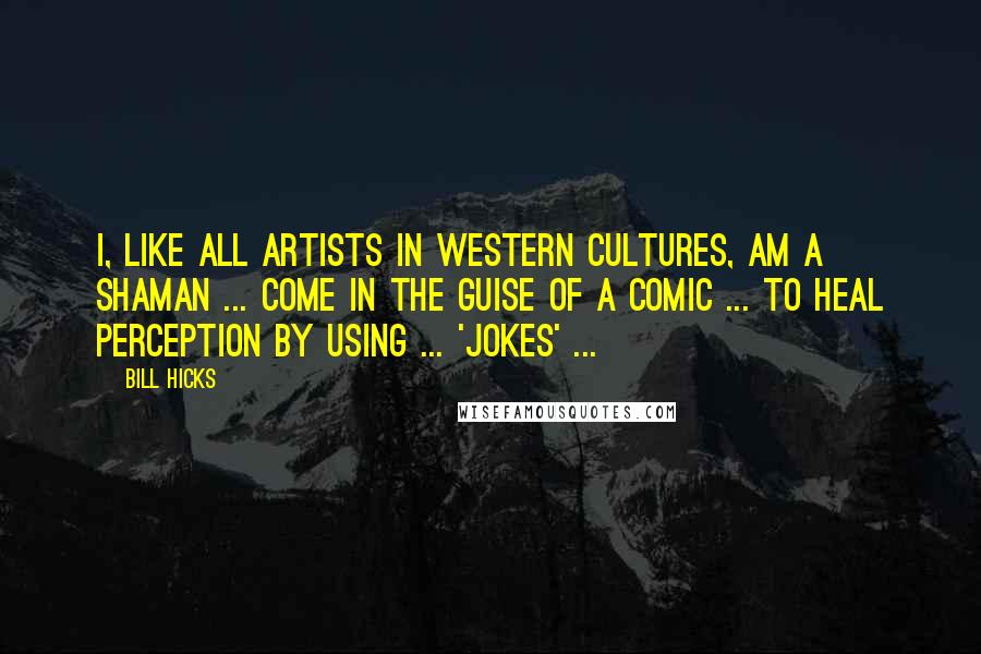 Bill Hicks Quotes: I, like all artists in Western cultures, am a shaman ... come in the guise of a comic ... to heal perception by using ... 'jokes' ...
