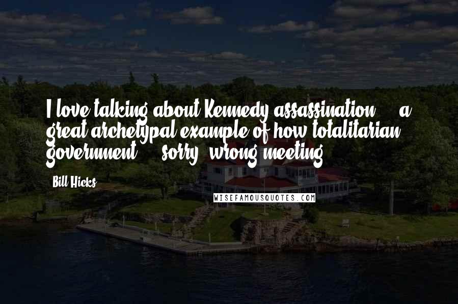 Bill Hicks Quotes: I love talking about Kennedy assassination ... a great archetypal example of how totalitarian government ... sorry, wrong meeting.