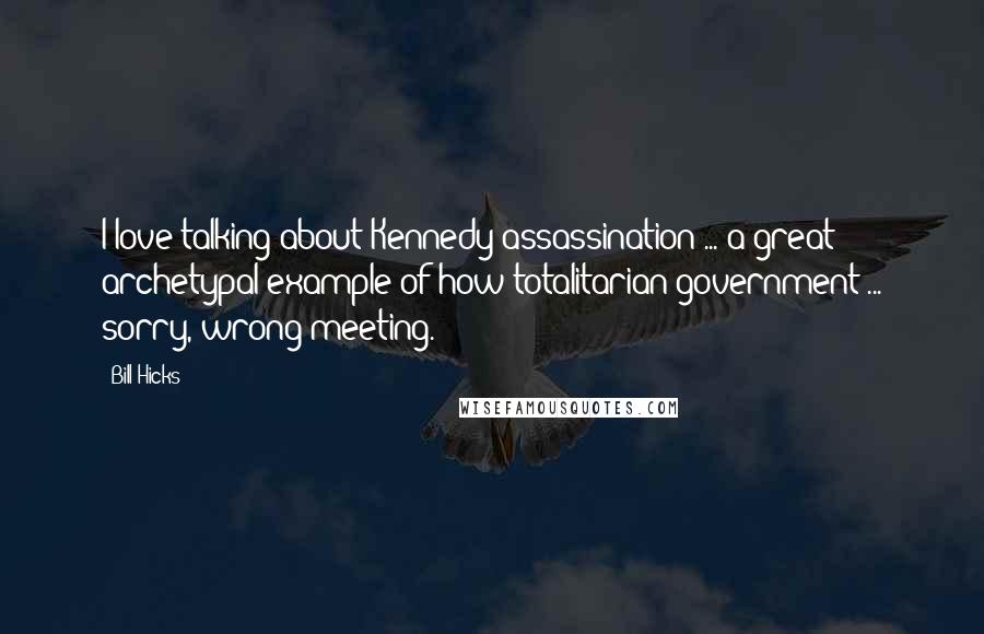 Bill Hicks Quotes: I love talking about Kennedy assassination ... a great archetypal example of how totalitarian government ... sorry, wrong meeting.