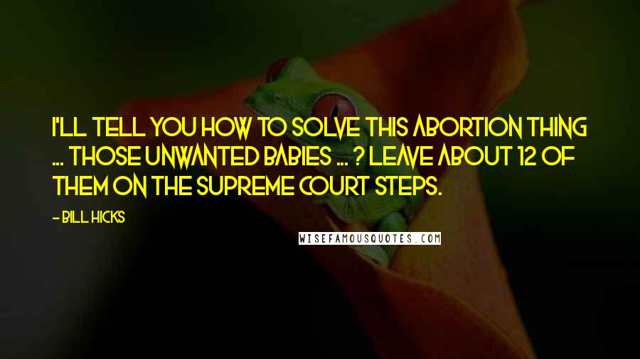 Bill Hicks Quotes: I'll tell you how to solve this abortion thing ... Those unwanted babies ... ? Leave about 12 of them on the Supreme Court steps.