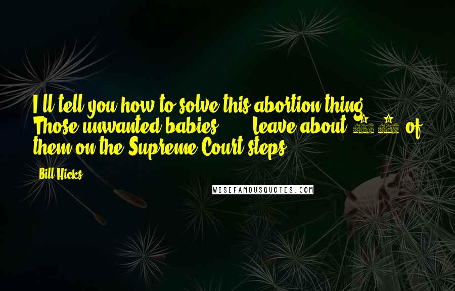Bill Hicks Quotes: I'll tell you how to solve this abortion thing ... Those unwanted babies ... ? Leave about 12 of them on the Supreme Court steps.