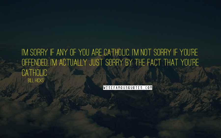 Bill Hicks Quotes: I'm sorry if any of you are catholic. I'm not sorry if you're offended, I'm actually just sorry by the fact that you're catholic