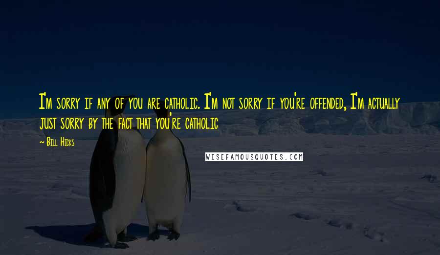 Bill Hicks Quotes: I'm sorry if any of you are catholic. I'm not sorry if you're offended, I'm actually just sorry by the fact that you're catholic