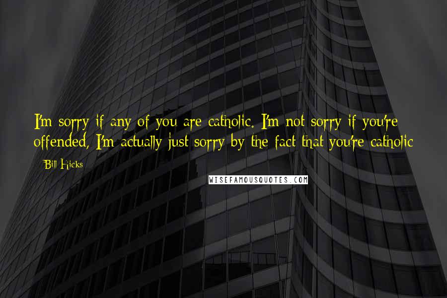 Bill Hicks Quotes: I'm sorry if any of you are catholic. I'm not sorry if you're offended, I'm actually just sorry by the fact that you're catholic
