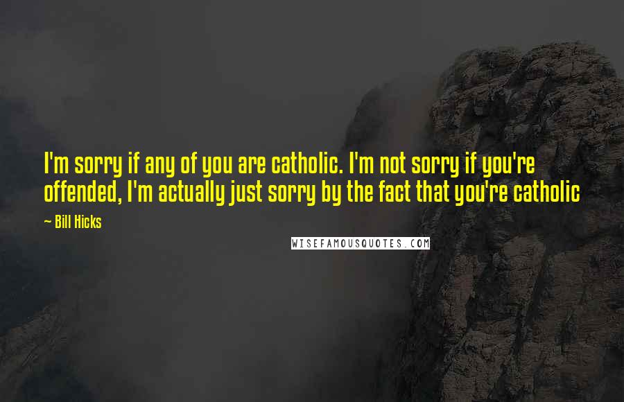 Bill Hicks Quotes: I'm sorry if any of you are catholic. I'm not sorry if you're offended, I'm actually just sorry by the fact that you're catholic