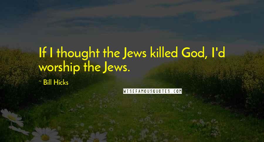 Bill Hicks Quotes: If I thought the Jews killed God, I'd worship the Jews.