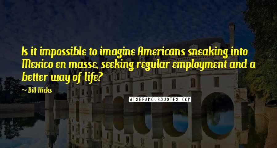 Bill Hicks Quotes: Is it impossible to imagine Americans sneaking into Mexico en masse, seeking regular employment and a better way of life?