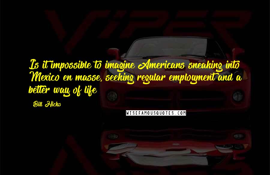 Bill Hicks Quotes: Is it impossible to imagine Americans sneaking into Mexico en masse, seeking regular employment and a better way of life?