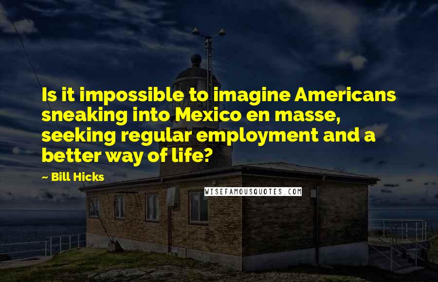 Bill Hicks Quotes: Is it impossible to imagine Americans sneaking into Mexico en masse, seeking regular employment and a better way of life?