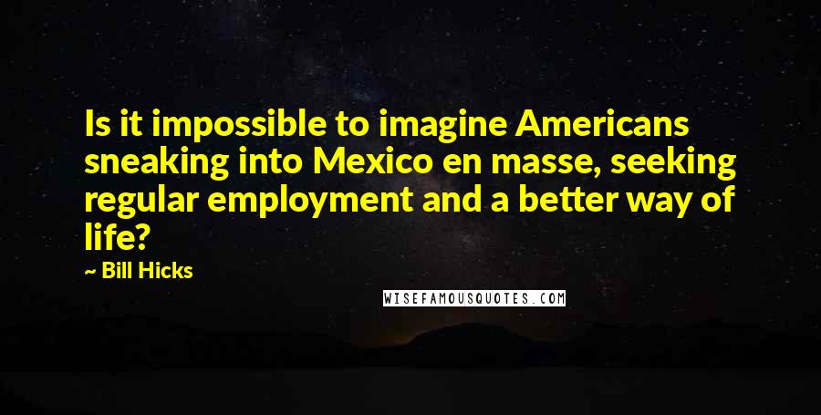 Bill Hicks Quotes: Is it impossible to imagine Americans sneaking into Mexico en masse, seeking regular employment and a better way of life?