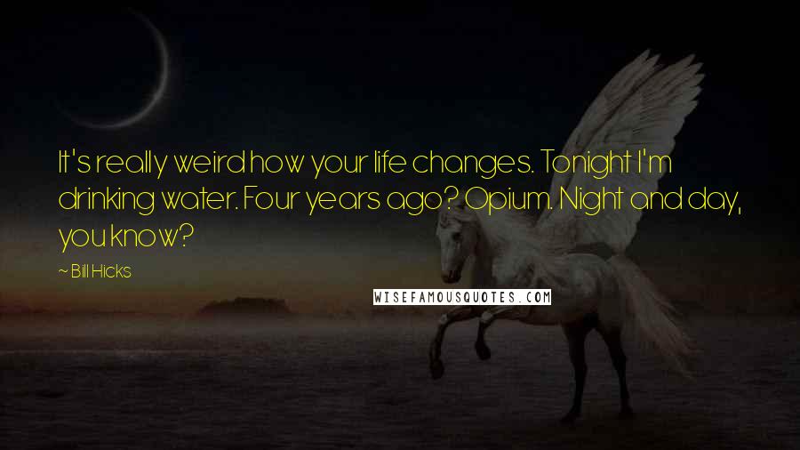 Bill Hicks Quotes: It's really weird how your life changes. Tonight I'm drinking water. Four years ago? Opium. Night and day, you know?