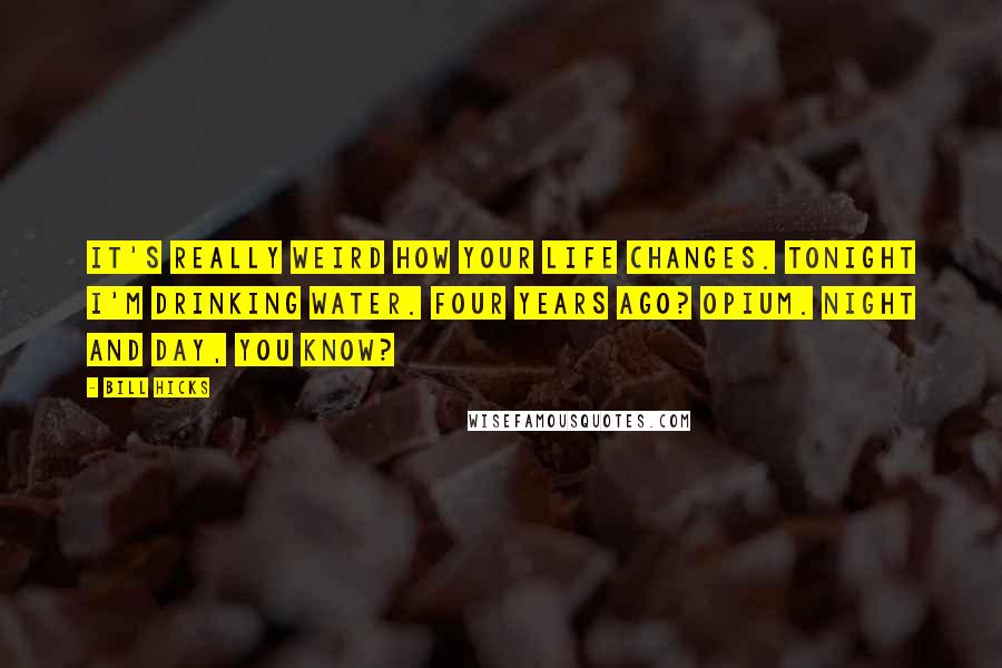 Bill Hicks Quotes: It's really weird how your life changes. Tonight I'm drinking water. Four years ago? Opium. Night and day, you know?