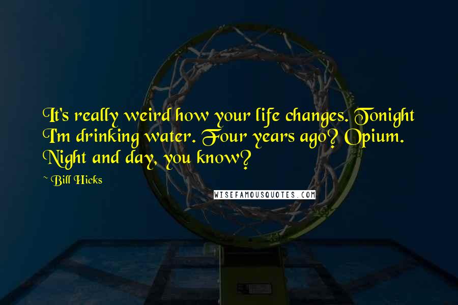 Bill Hicks Quotes: It's really weird how your life changes. Tonight I'm drinking water. Four years ago? Opium. Night and day, you know?