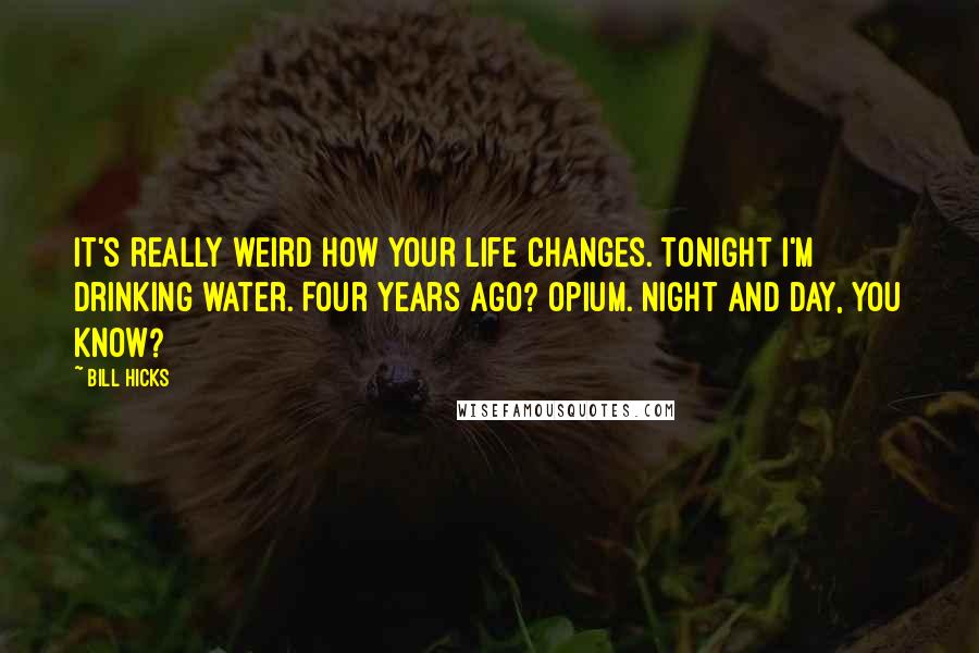 Bill Hicks Quotes: It's really weird how your life changes. Tonight I'm drinking water. Four years ago? Opium. Night and day, you know?