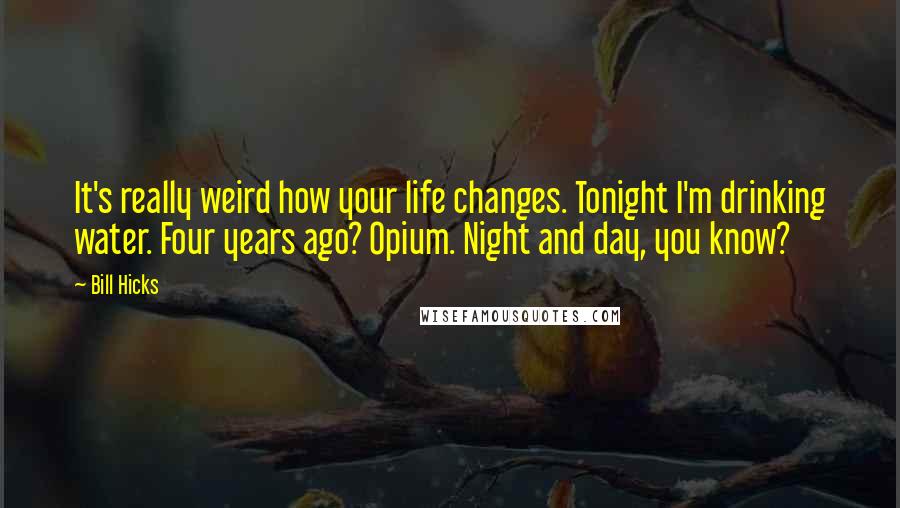 Bill Hicks Quotes: It's really weird how your life changes. Tonight I'm drinking water. Four years ago? Opium. Night and day, you know?