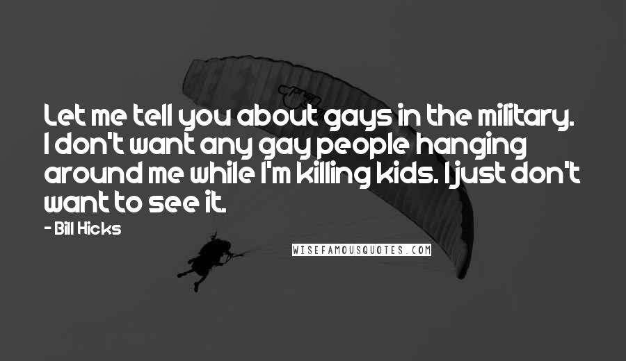 Bill Hicks Quotes: Let me tell you about gays in the military. I don't want any gay people hanging around me while I'm killing kids. I just don't want to see it.