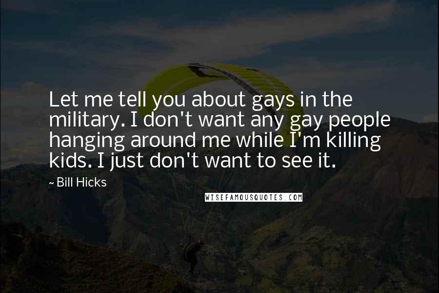 Bill Hicks Quotes: Let me tell you about gays in the military. I don't want any gay people hanging around me while I'm killing kids. I just don't want to see it.