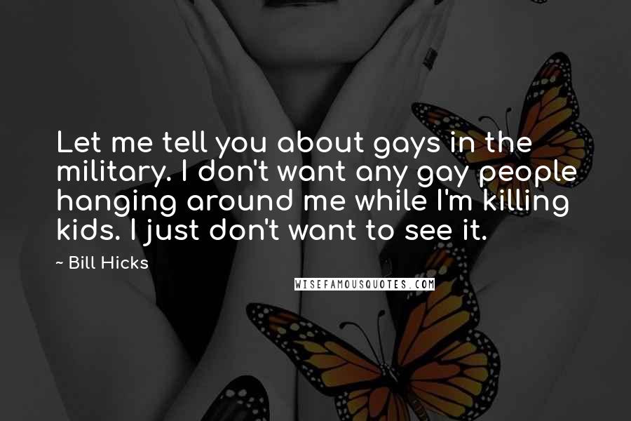 Bill Hicks Quotes: Let me tell you about gays in the military. I don't want any gay people hanging around me while I'm killing kids. I just don't want to see it.
