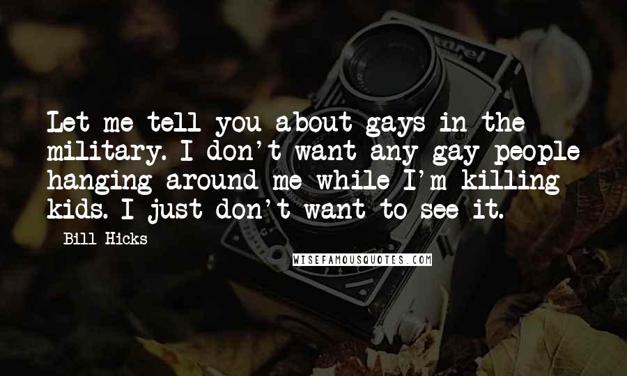 Bill Hicks Quotes: Let me tell you about gays in the military. I don't want any gay people hanging around me while I'm killing kids. I just don't want to see it.