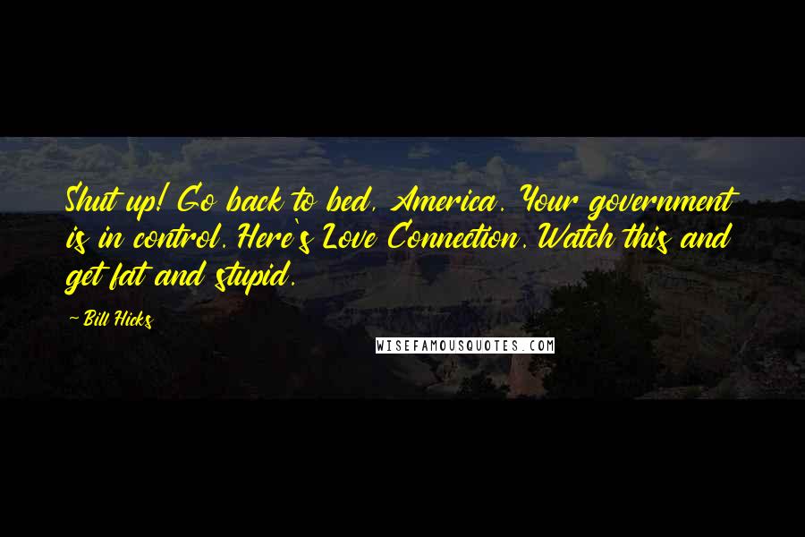 Bill Hicks Quotes: Shut up! Go back to bed, America. Your government is in control. Here's Love Connection. Watch this and get fat and stupid.