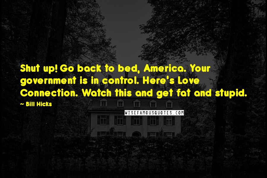 Bill Hicks Quotes: Shut up! Go back to bed, America. Your government is in control. Here's Love Connection. Watch this and get fat and stupid.