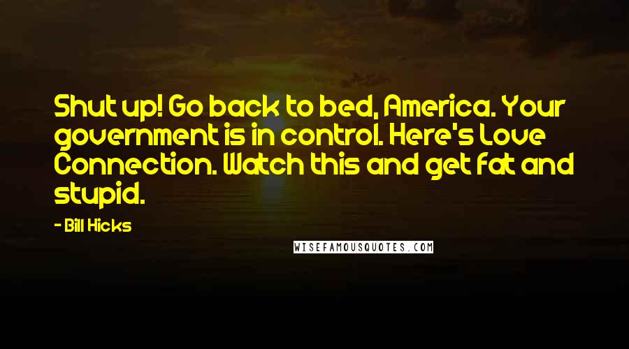 Bill Hicks Quotes: Shut up! Go back to bed, America. Your government is in control. Here's Love Connection. Watch this and get fat and stupid.