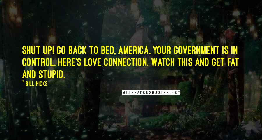 Bill Hicks Quotes: Shut up! Go back to bed, America. Your government is in control. Here's Love Connection. Watch this and get fat and stupid.