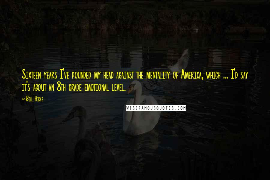 Bill Hicks Quotes: Sixteen years I've pounded my head against the mentality of America, which ... I'd say it's about an 8th grade emotional level.