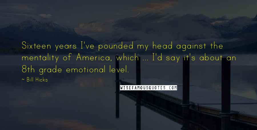 Bill Hicks Quotes: Sixteen years I've pounded my head against the mentality of America, which ... I'd say it's about an 8th grade emotional level.