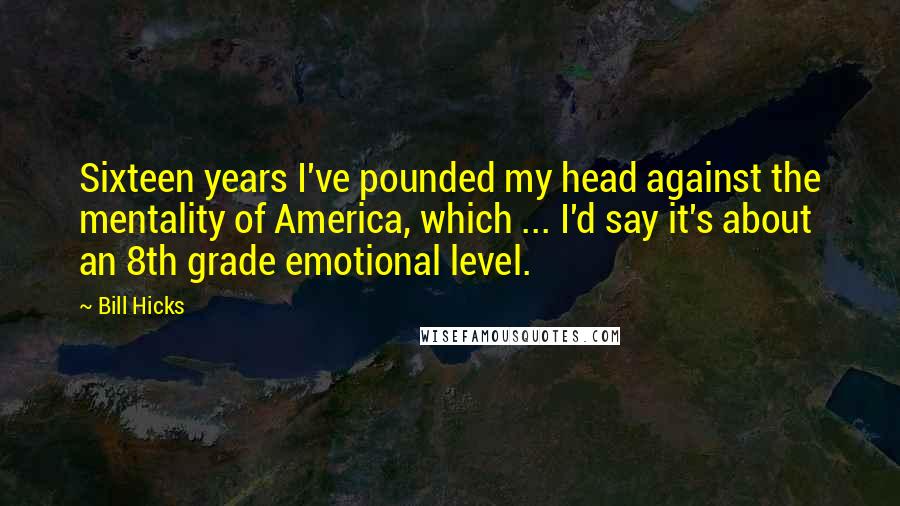 Bill Hicks Quotes: Sixteen years I've pounded my head against the mentality of America, which ... I'd say it's about an 8th grade emotional level.