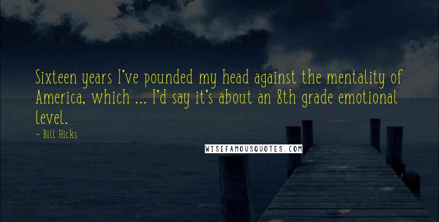 Bill Hicks Quotes: Sixteen years I've pounded my head against the mentality of America, which ... I'd say it's about an 8th grade emotional level.