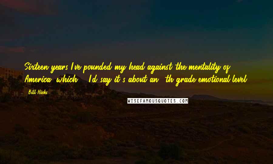 Bill Hicks Quotes: Sixteen years I've pounded my head against the mentality of America, which ... I'd say it's about an 8th grade emotional level.