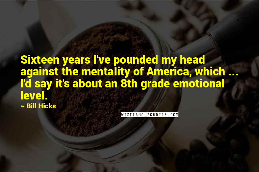 Bill Hicks Quotes: Sixteen years I've pounded my head against the mentality of America, which ... I'd say it's about an 8th grade emotional level.