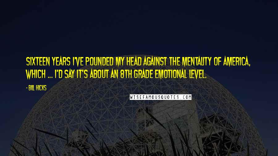 Bill Hicks Quotes: Sixteen years I've pounded my head against the mentality of America, which ... I'd say it's about an 8th grade emotional level.