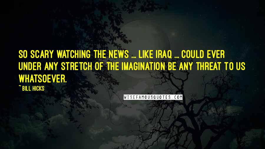 Bill Hicks Quotes: So scary watching the news ... Like Iraq ... could ever under any stretch of the imagination be any threat to us whatsoever.