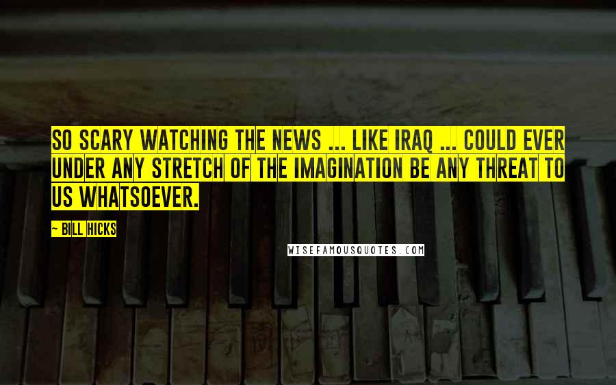 Bill Hicks Quotes: So scary watching the news ... Like Iraq ... could ever under any stretch of the imagination be any threat to us whatsoever.