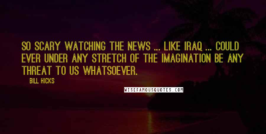 Bill Hicks Quotes: So scary watching the news ... Like Iraq ... could ever under any stretch of the imagination be any threat to us whatsoever.