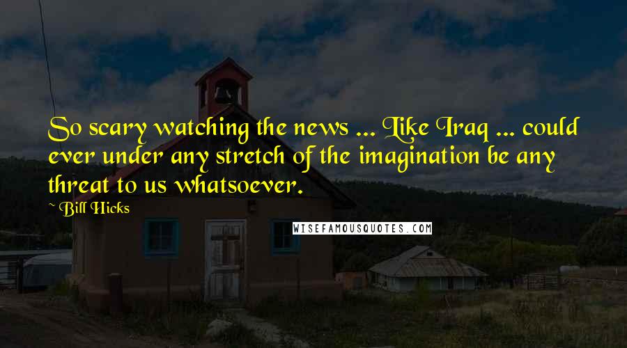 Bill Hicks Quotes: So scary watching the news ... Like Iraq ... could ever under any stretch of the imagination be any threat to us whatsoever.