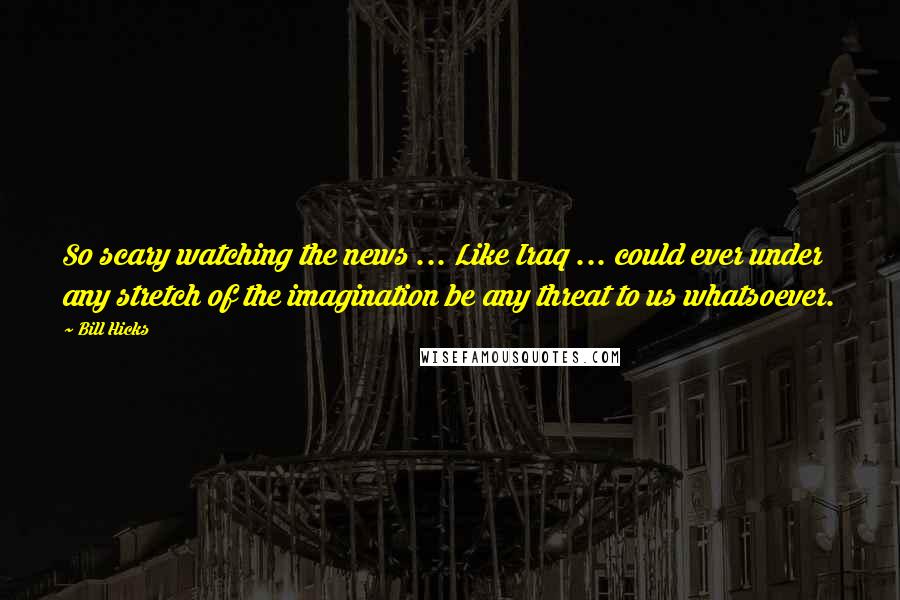 Bill Hicks Quotes: So scary watching the news ... Like Iraq ... could ever under any stretch of the imagination be any threat to us whatsoever.