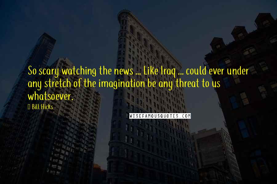 Bill Hicks Quotes: So scary watching the news ... Like Iraq ... could ever under any stretch of the imagination be any threat to us whatsoever.