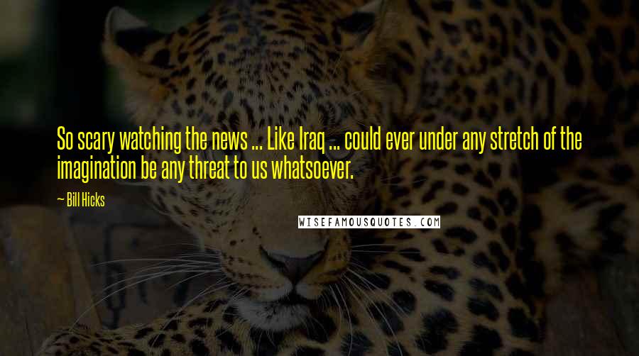 Bill Hicks Quotes: So scary watching the news ... Like Iraq ... could ever under any stretch of the imagination be any threat to us whatsoever.