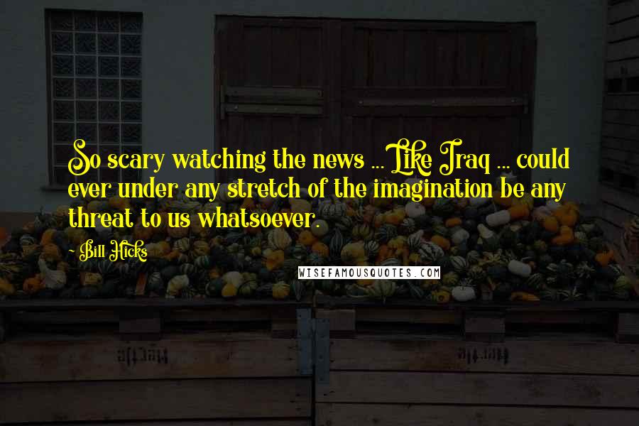 Bill Hicks Quotes: So scary watching the news ... Like Iraq ... could ever under any stretch of the imagination be any threat to us whatsoever.