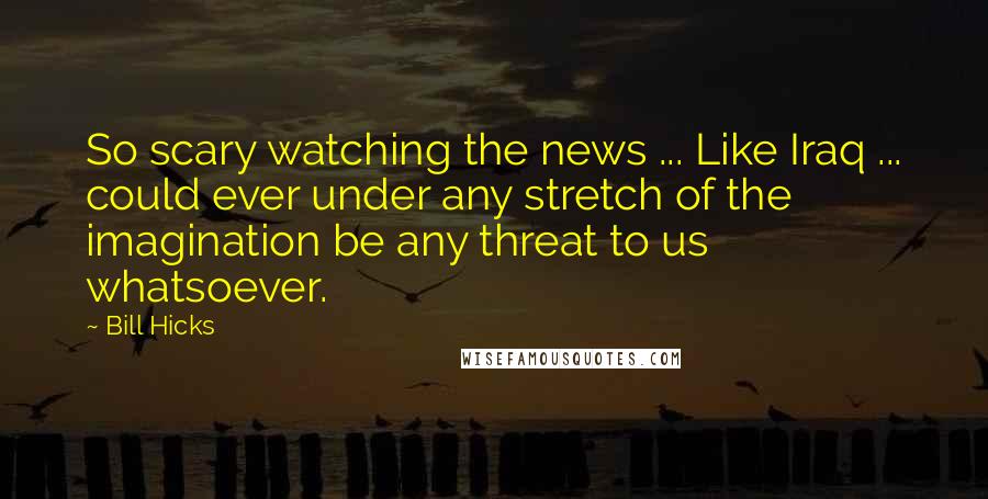 Bill Hicks Quotes: So scary watching the news ... Like Iraq ... could ever under any stretch of the imagination be any threat to us whatsoever.