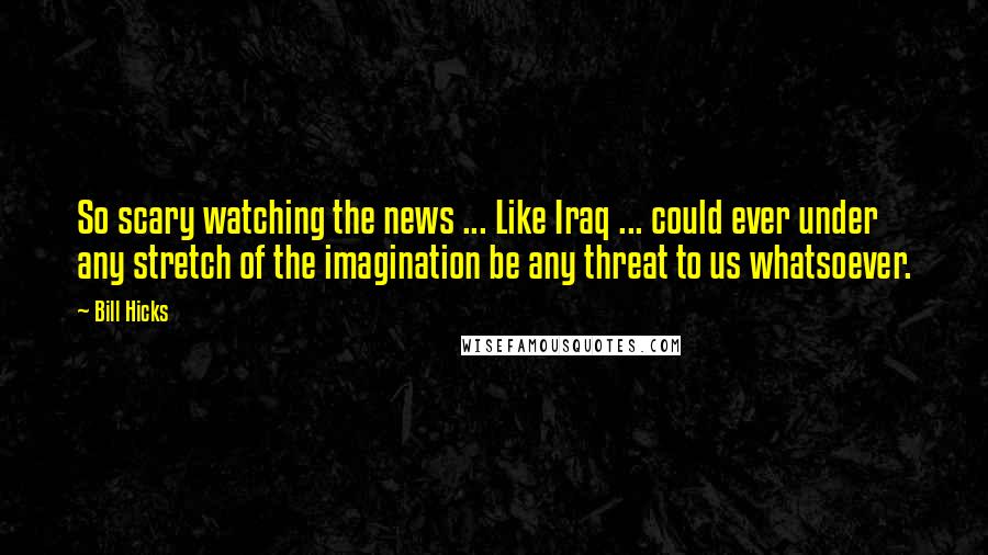 Bill Hicks Quotes: So scary watching the news ... Like Iraq ... could ever under any stretch of the imagination be any threat to us whatsoever.