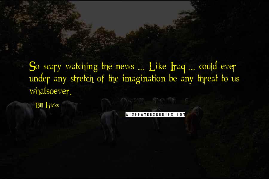 Bill Hicks Quotes: So scary watching the news ... Like Iraq ... could ever under any stretch of the imagination be any threat to us whatsoever.