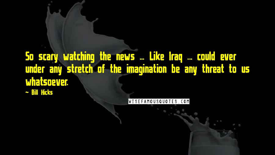 Bill Hicks Quotes: So scary watching the news ... Like Iraq ... could ever under any stretch of the imagination be any threat to us whatsoever.