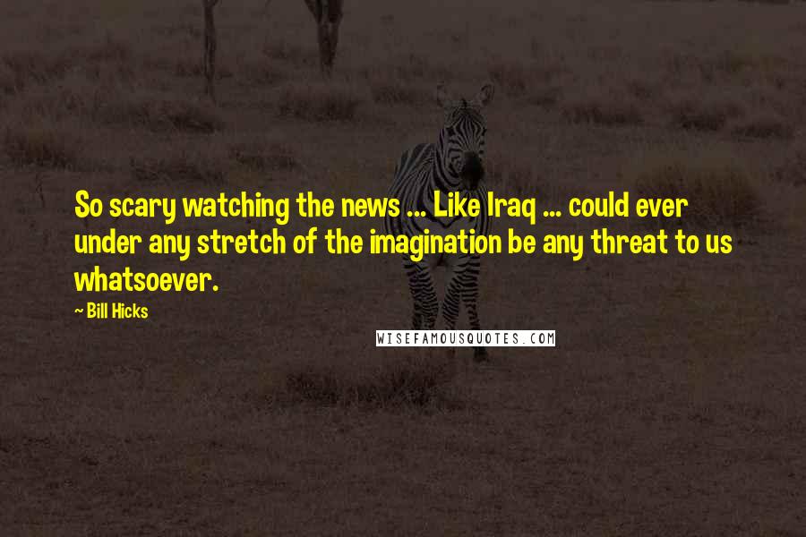 Bill Hicks Quotes: So scary watching the news ... Like Iraq ... could ever under any stretch of the imagination be any threat to us whatsoever.