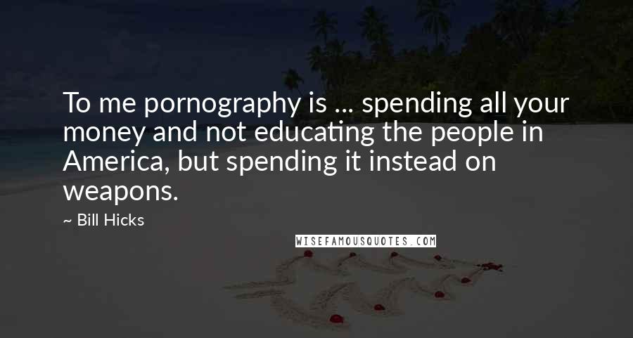 Bill Hicks Quotes: To me pornography is ... spending all your money and not educating the people in America, but spending it instead on weapons.