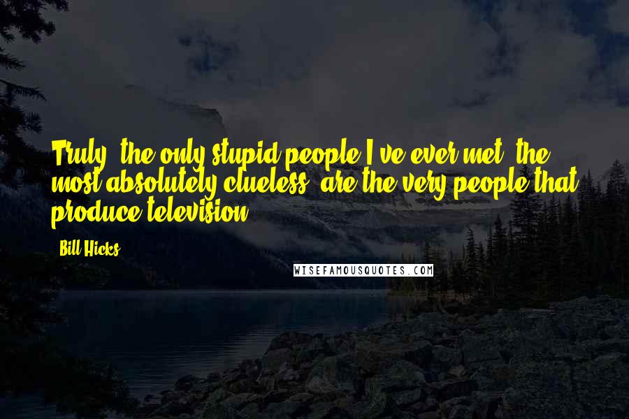Bill Hicks Quotes: Truly, the only stupid people I've ever met, the most absolutely clueless, are the very people that produce television.
