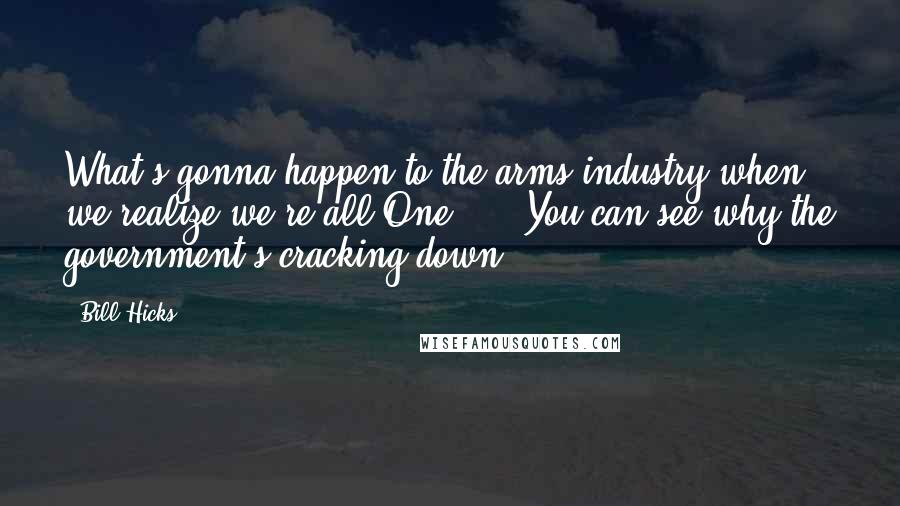 Bill Hicks Quotes: What's gonna happen to the arms industry when we realize we're all One? ... You can see why the government's cracking down.